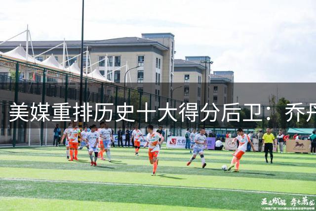 美媒重排历史十大得分后卫：乔丹稳居榜首 现役仅一人在列